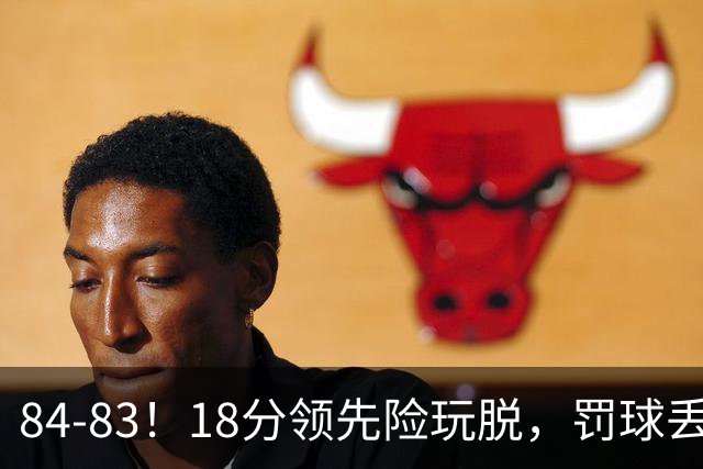 84-83！18分领先险玩脱，罚球丢胜机，最后6秒不犯规，新疆终结三连败
